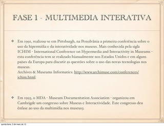 FASE 1 - MULTIMEDIA INTERATIVA

                  Em 1991, realizou-se em Pittsburgh, na Pensilvânia a primeira conferência sobre o
                  uso da hipermídia e da interatividade nos museus. Mais conhecida pela sigla
                  ICHIM - International Conference on Hypermedia and Interactivity in Museums -
                  esta conferência tem se realizado bianualmente nos Estados Unidos e em alguns
                  países da Europa para discutir as questões sobre o uso das novas tecnologias nos
                  museus.
                  Archives & Museums Informatics: http://www.archimuse.com/conferences/
                  ichim.html.




                  Em 1993, o MDA - Museum Documentation Association - organizou em
                  Cambrigde um congresso sobre Museus e Interactividade. Este congresso deu
                  ênfase ao uso da multimídia nos museus3.



quinta-feira, 3 de maio de 12
 