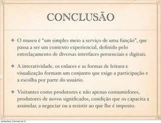 CONCLUSÃO

                  O museu é “um simples meio a serviço de uma função”, que
                  passa a ser um contexto experiencial, deﬁnido pelo
                  entrelaçamento de diversas interfaces presenciais e digitais.

                  A interatividade, os enlaces e as formas de leitura e
                  visualização formam um conjunto que exige a participação e
                  a escolha por parte do usuário.

                  Visitantes como produtores e não apenas consumidores,
                  produtores de novos signiﬁcados, condição que os capacita a
                  assimilar, a negociar ou a resistir ao que lhe é imposto.

quinta-feira, 3 de maio de 12
 