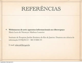 REFERÊNCIAS


                  Webmuseus de arte: aparatos informacionais no ciberespaço
                  Maria Lucia de Niemeyer Matheus Loureiro

                  Instituto de Pesquisas Jardim Botânico do Rio de Janeiro. Doutora em ciência da
                  informação (UFRJ/ECO – MCT/IBICT)

                  E-mail: mlucia@jbrj.gov.br




quinta-feira, 3 de maio de 12
 