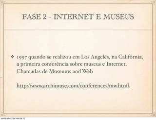 FASE 2 - INTERNET E MUSEUS




                  1997 quando se realizou em Los Angeles, na Califórnia,
                  a primeira conferência sobre museus e Internet.
                  Chamadas de Museums and Web

                  http://www.archimuse.com/conferences/mw.html.




quinta-feira, 3 de maio de 12
 
