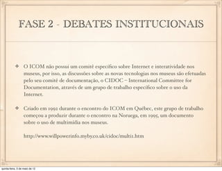 FASE 2 - DEBATES INSTITUCIONAIS


                  O ICOM não possui um comitê especíﬁco sobre Internet e interatividade nos
                  museus, por isso, as discussões sobre as novas tecnologias nos museus são efetuadas
                  pelo seu comitê de documentação, o CIDOC – International Committee for
                  Documentation, através de um grupo de trabalho especíﬁco sobre o uso da
                  Internet.

                  Criado em 1992 durante o encontro do ICOM em Québec, este grupo de trabalho
                  começou a produzir durante o encontro na Noruega, em 1995, um documento
                  sobre o uso de multimídia nos museus.

                  http://www.willpowerinfo.myby.co.uk/cidoc/multi1.htm




quinta-feira, 3 de maio de 12
 