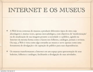INTERNET E OS MUSEUS


                  A Web levou centenas de museus a produzir diferentes tipos de sites cuja
                  abordagem é, muitas vezes, apenas mercadológica, com objetivos de ‘modernização’
                  ou de atualização de sua imagem perante a sociedade e o público, agindo na
                  Internet da mesma forma como o fazem nos folhetos, catálogos, jornais e revistas.
                  Ou seja, a Web é vista como algo estranho ao museu e serve apenas como uma
                  ferramenta de divulgação e de captação de público para suas dependências.

                  Os museus transformaram a Internet em um espaço para apresentação de seus
                  boletins, folhetos e catálogos, facilitando a divulgação de suas atividades.




quinta-feira, 3 de maio de 12
 