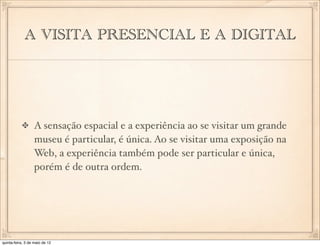 A VISITA PRESENCIAL E A DIGITAL




                  A sensação espacial e a experiência ao se visitar um grande
                  museu é particular, é única. Ao se visitar uma exposição na
                  Web, a experiência também pode ser particular e única,
                  porém é de outra ordem.




quinta-feira, 3 de maio de 12
 