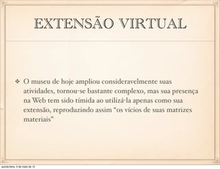 EXTENSÃO VIRTUAL


                  O museu de hoje ampliou consideravelmente suas
                  atividades, tornou-se bastante complexo, mas sua presença
                  na Web tem sido tímida ao utilizá-la apenas como sua
                  extensão, reproduzindo assim “os vícios de suas matrizes
                  materiais”




quinta-feira, 3 de maio de 12
 