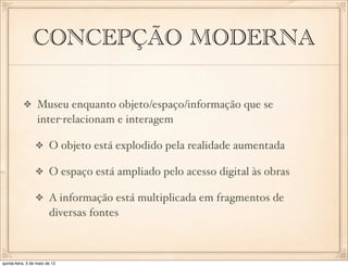 CONCEPÇÃO MODERNA

                  Museu enquanto objeto/espaço/informação que se
                  inter-relacionam e interagem

                         O objeto está explodido pela realidade aumentada

                         O espaço está ampliado pelo acesso digital às obras

                         A informação está multiplicada em fragmentos de
                         diversas fontes



quinta-feira, 3 de maio de 12
 