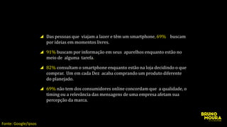 Das pessoas que viajam a lazer e têm um smartphone, 69% buscam
por ideias em momentos livres.
91% buscam por informação em seus aparelhos enquanto estão no
meio de alguma tarefa.
82% consultam o smartphone enquanto estão na loja decidindo o que
comprar. Um em cada Dez acaba comprando um produto diferente
do planejado.
69% não tem dos consumidores online concordam que a qualidade, o
timing ou a relevância das mensagens de uma empresa afetam sua
percepção da marca.
Fonte: Google/Ipsos
 