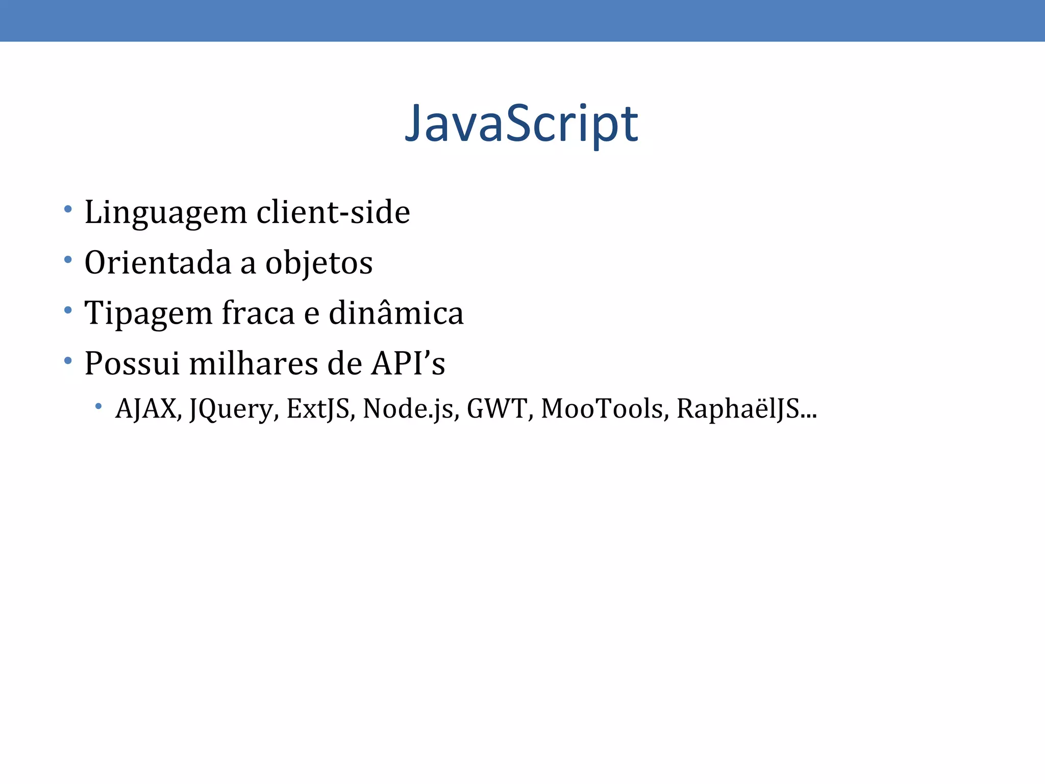 JavaScript
• Linguagem client-side
• Orientada a objetos
• Tipagem fraca e dinâmica
• Possui milhares de API’s
   • AJAX, JQuery, ExtJS, Node.js, GWT, MooTools, RaphaëlJS...
 
