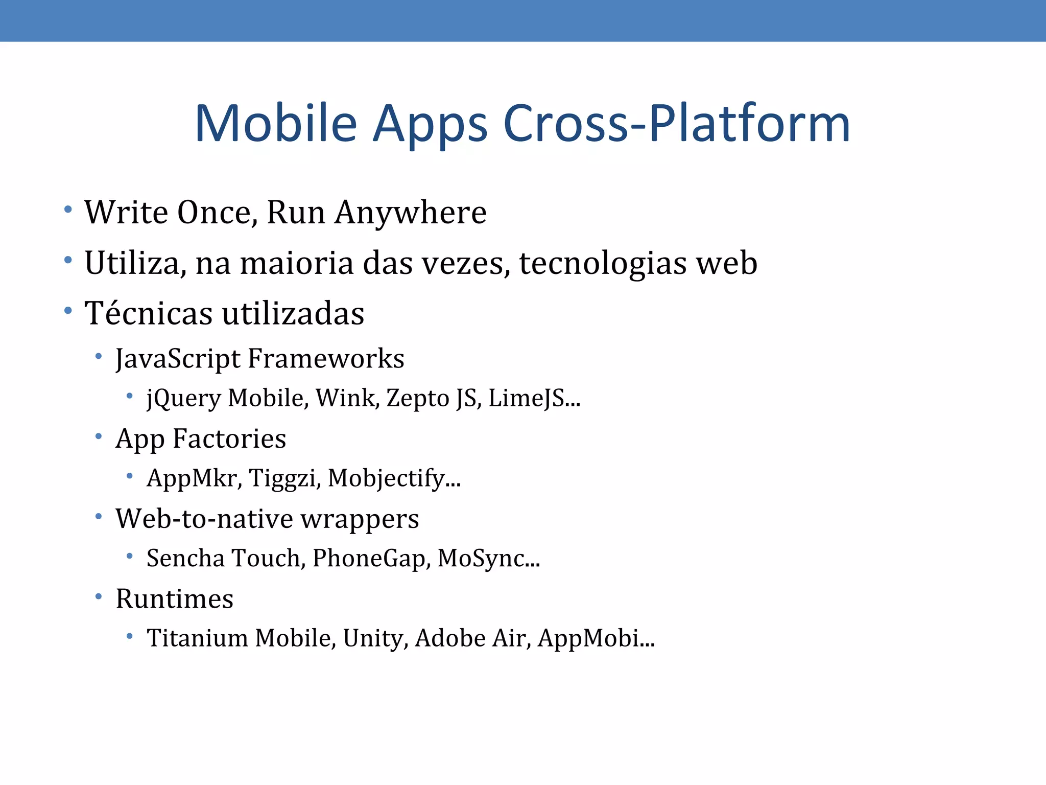 Mobile Apps Cross-Platform
• Write Once, Run Anywhere
• Utiliza, na maioria das vezes, tecnologias web
• Técnicas utilizadas
   • JavaScript Frameworks
    • jQuery Mobile, Wink, Zepto JS, LimeJS...
  • App Factories
     • AppMkr, Tiggzi, Mobjectify...
  • Web-to-native wrappers
    • Sencha Touch, PhoneGap, MoSync...
  • Runtimes
     • Titanium Mobile, Unity, Adobe Air, AppMobi...
 