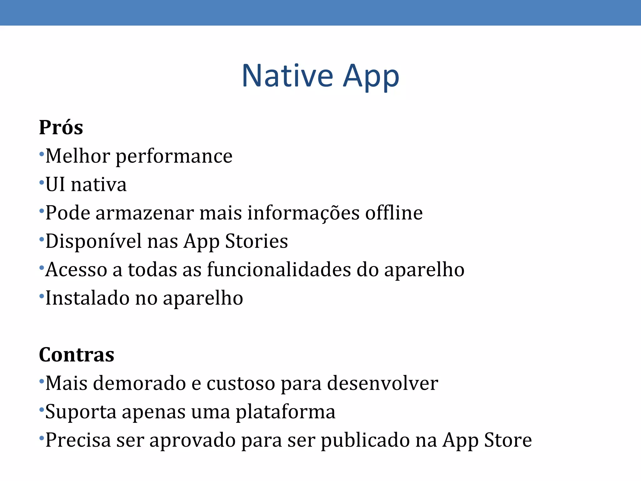 Native App
Prós
•Melhor performance
•UI nativa
•Pode armazenar mais informações offline
•Disponível nas App Stories
•Acesso a todas as funcionalidades do aparelho
•Instalado no aparelho


Contras
•Mais demorado e custoso para desenvolver
•Suporta apenas uma plataforma
•Precisa ser aprovado para ser publicado na App Store
 