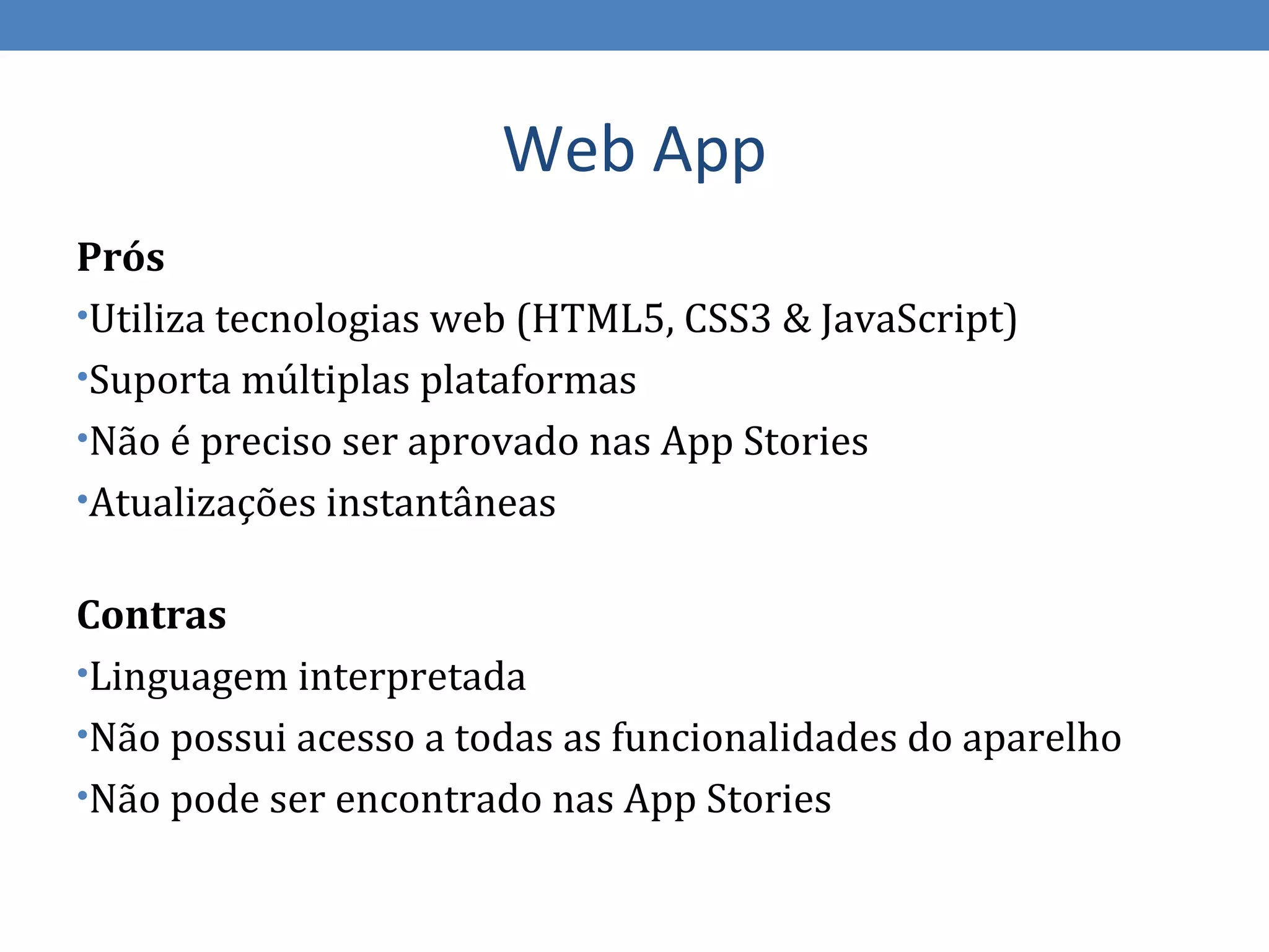 Web App
Prós
•Utiliza tecnologias web (HTML5, CSS3 & JavaScript)
•Suporta múltiplas plataformas
•Não é preciso ser aprovado nas App Stories
•Atualizações instantâneas


Contras
•Linguagem interpretada
•Não possui acesso a todas as funcionalidades do aparelho
•Não pode ser encontrado nas App Stories
 