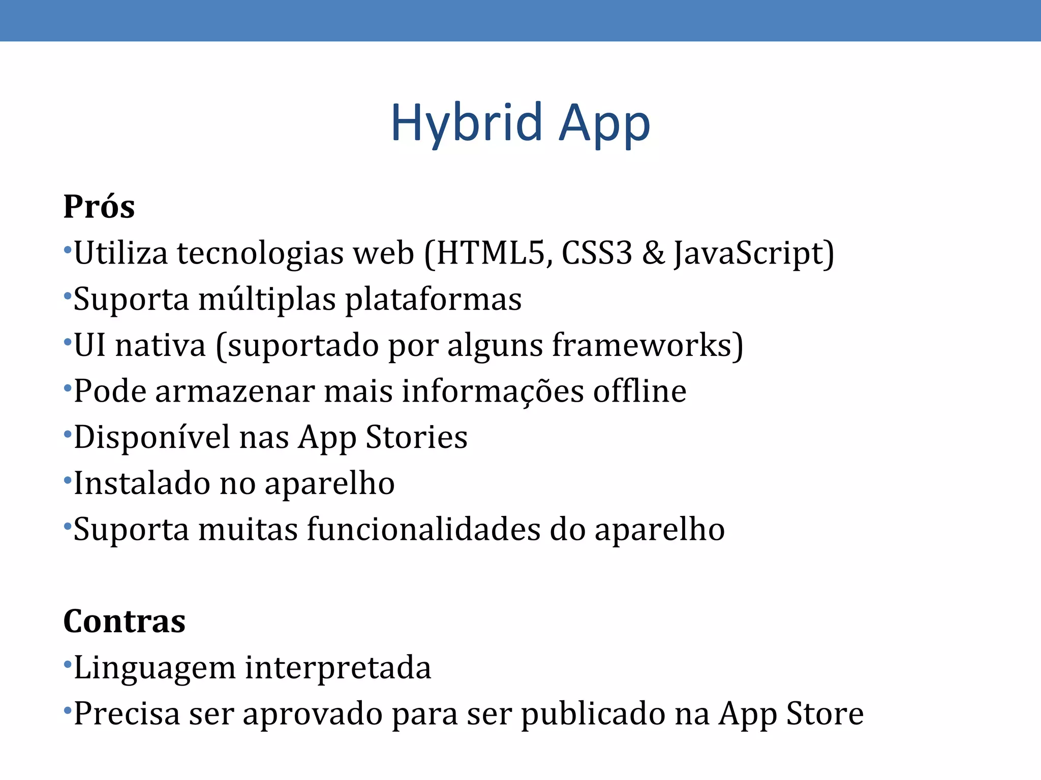 Hybrid App
Prós
•Utiliza tecnologias web (HTML5, CSS3 & JavaScript)
•Suporta múltiplas plataformas
•UI nativa (suportado por alguns frameworks)
•Pode armazenar mais informações offline
•Disponível nas App Stories
•Instalado no aparelho
•Suporta muitas funcionalidades do aparelho


Contras
•Linguagem interpretada
•Precisa ser aprovado para ser publicado na App Store
 