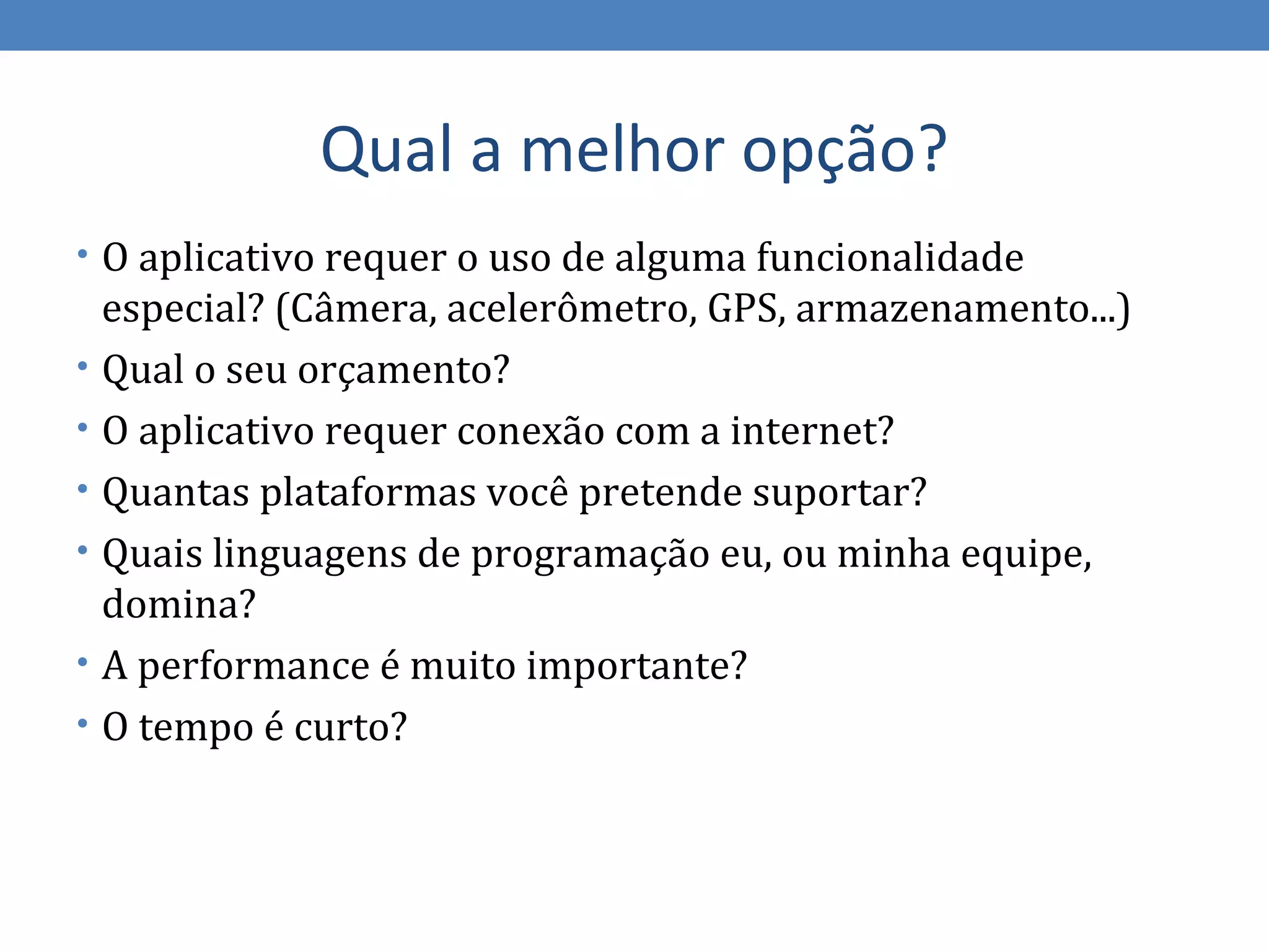 Qual a melhor opção?
• O aplicativo requer o uso de alguma funcionalidade
    especial? (Câmera, acelerômetro, GPS, armazenamento...)
•   Qual o seu orçamento?
•   O aplicativo requer conexão com a internet?
•   Quantas plataformas você pretende suportar?
•   Quais linguagens de programação eu, ou minha equipe,
    domina?
•   A performance é muito importante?
•   O tempo é curto?
 