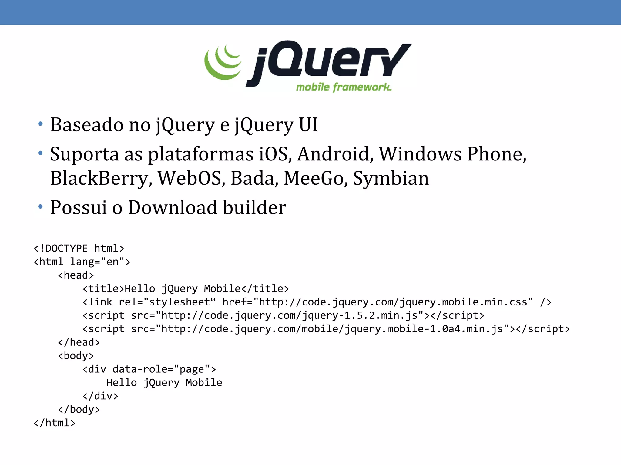 • Baseado no jQuery e jQuery UI
• Suporta as plataformas iOS, Android, Windows Phone,
  BlackBerry, WebOS, Bada, MeeGo, Symbian
• Possui o Download builder

<!DOCTYPE html>
<html lang="en">
    <head>
        <title>Hello jQuery Mobile</title>
        <link rel="stylesheet“ href="http://code.jquery.com/jquery.mobile.min.css" />
        <script src="http://code.jquery.com/jquery-1.5.2.min.js"></script>
        <script src="http://code.jquery.com/mobile/jquery.mobile-1.0a4.min.js"></script>
    </head>
    <body>
        <div data-role="page">
            Hello jQuery Mobile
        </div>
    </body>
</html>
 
