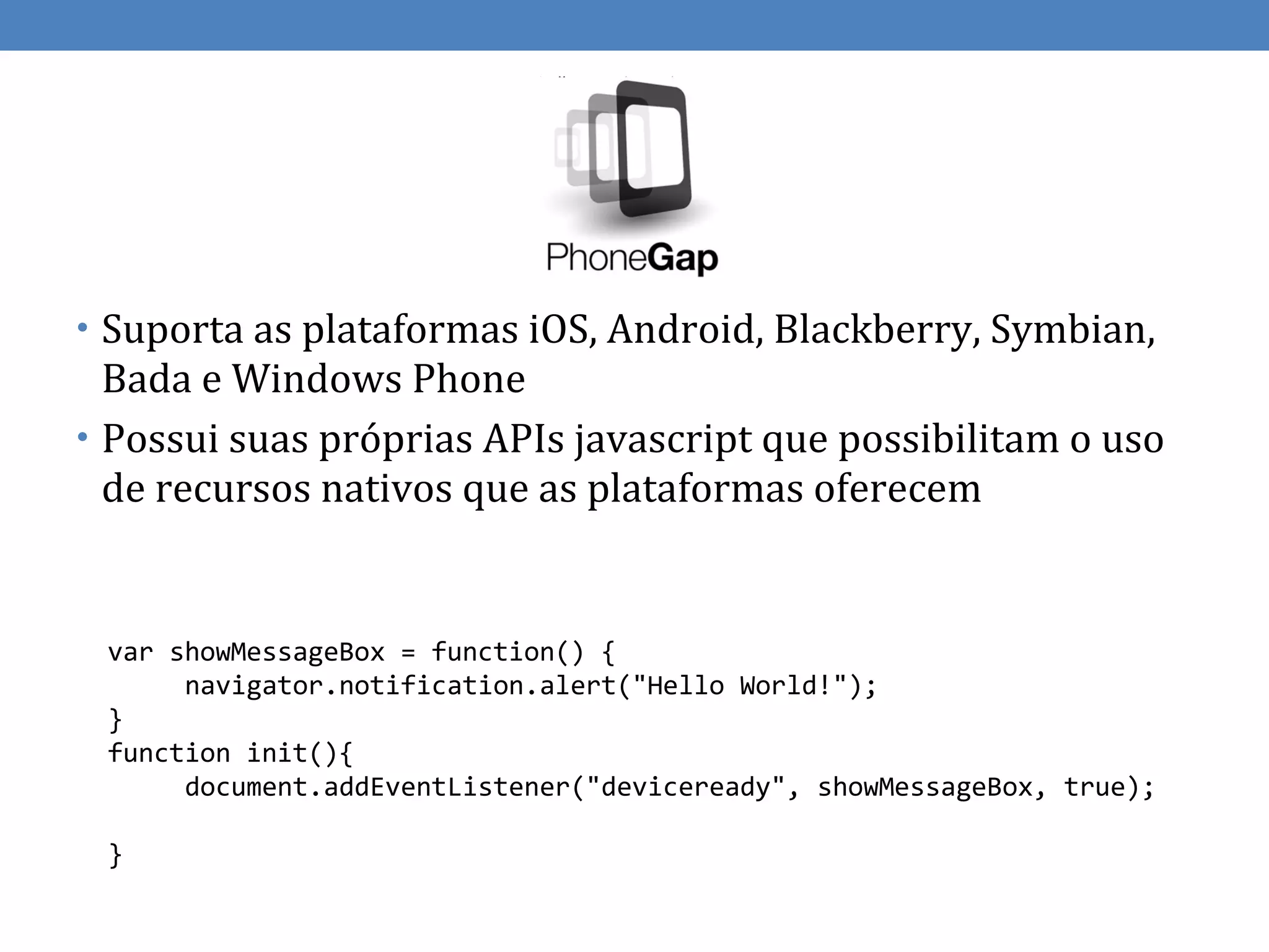 • Suporta as plataformas iOS, Android, Blackberry, Symbian,
  Bada e Windows Phone
• Possui suas próprias APIs javascript que possibilitam o uso
  de recursos nativos que as plataformas oferecem


 var showMessageBox = function() {
      navigator.notification.alert("Hello World!");
 }
 function init(){
      document.addEventListener("deviceready", showMessageBox, true);

 }
 