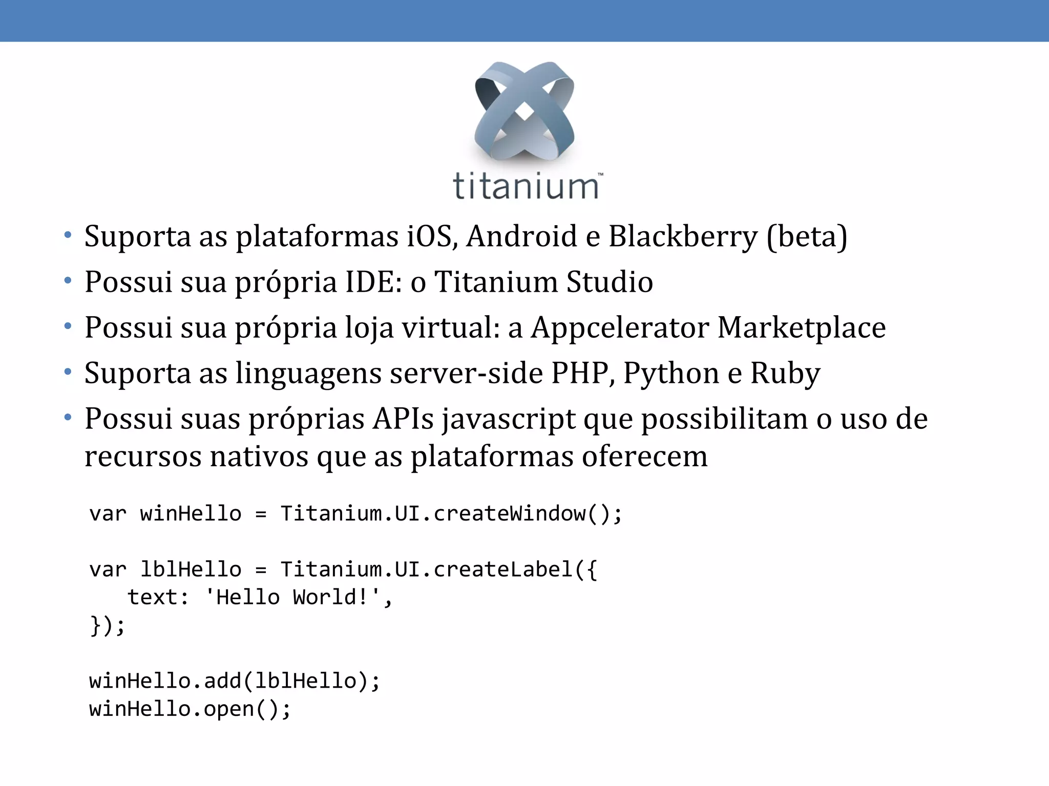 • Suporta as plataformas iOS, Android e Blackberry (beta)
• Possui sua própria IDE: o Titanium Studio
• Possui sua própria loja virtual: a Appcelerator Marketplace
• Suporta as linguagens server-side PHP, Python e Ruby
• Possui suas próprias APIs javascript que possibilitam o uso de
 recursos nativos que as plataformas oferecem
 var winHello = Titanium.UI.createWindow();

 var lblHello = Titanium.UI.createLabel({
     text: 'Hello World!',
 });

 winHello.add(lblHello);
 winHello.open();
 