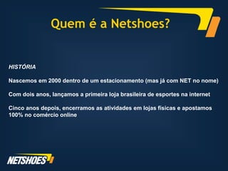 Quem é a Netshoes?


HISTÓRIA

Nascemos em 2000 dentro de um estacionamento (mas já com NET no nome)

Com dois anos, lançamos a primeira loja brasileira de esportes na internet

Cinco anos depois, encerramos as atividades em lojas físicas e apostamos
100% no comércio online
 