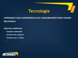Tecnologia
APRENDER COM A EXPERIÊNCIA DOS CONSUMIDORES PARA TRAZER
MELHORIAS


Algumas melhorias:
-   Cadastro otimizado
-   Carrinho de compras
-   Compra com 1 clique
-   ...
 