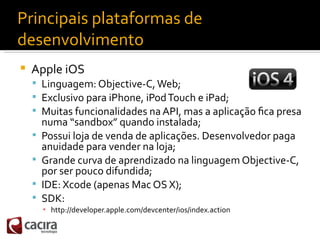 Principais plataformas de
desenvolvimento
   Apple iOS
     Linguagem: Objective-C, Web;
     Exclusivo para iPhone, iP...