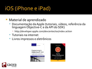 iOS (iPhone e iPad)
   Material de aprendizado
     Documentação da Apple (tutoriais, vídeos, referência da
      lingua...