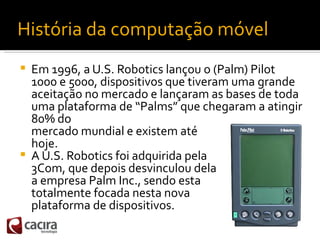 História da computação móvel
   Em 1996, a U.S. Robotics lançou o (Palm) Pilot
    1000 e 5000, dispositivos que tiveram ...