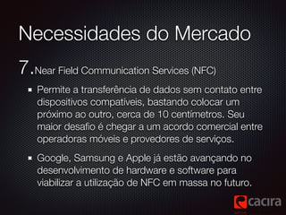Necessidades do Mercado 
7.Near Field Communication Services (NFC) 
Permite a transferência de dados sem contato entre 
di...