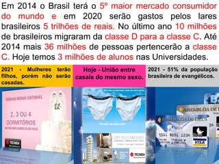 Em 2014 o Brasil terá o 5º maior mercado consumidor
do mundo e em 2020 serão gastos pelos lares
brasileiros 5 trilhões de reais. No último ano 10 milhões
de brasileiros migraram da classe D para a classe C. Até
2014 mais 36 milhões de pessoas pertencerão a classe
C. Hoje temos 3 milhões de alunos nas Universidades.
2021 - Mulheres terão     Hoje - União entre  2021 - 51% da população
filhos, porém não serão casais do mesmo sexo. brasileira de evangélicos.
casadas.
 