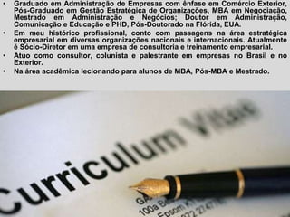 •   Graduado em Administração de Empresas com ênfase em Comércio Exterior,
    Pós-Graduado em Gestão Estratégica de Organizações, MBA em Negociação,
    Mestrado em Administração e Negócios; Doutor em Administração,
    Comunicação e Educação e PHD, Pós-Doutorado na Flórida, EUA.
•   Em meu histórico profissional, conto com passagens na área estratégica
    empresarial em diversas organizações nacionais e internacionais. Atualmente
    é Sócio-Diretor em uma empresa de consultoria e treinamento empresarial.
•   Atuo como consultor, colunista e palestrante em empresas no Brasil e no
    Exterior.
•   Na área acadêmica lecionando para alunos de MBA, Pós-MBA e Mestrado.
 