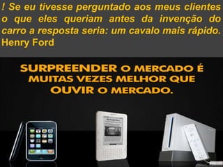! Se eu tivesse perguntado aos meus clientes
o que eles queriam antes da invenção do
carro a resposta seria: um cavalo mais rápido.
Henry Ford
 