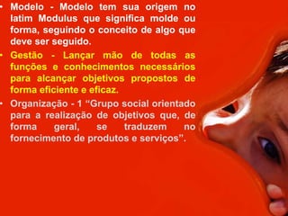 • Modelo - Modelo tem sua origem no
  latim Modulus que significa molde ou
  forma, seguindo o conceito de algo que
  deve ser seguido.
• Gestão - Lançar mão de todas as
  funções e conhecimentos necessários
  para alcançar objetivos propostos de
  forma eficiente e eficaz.
• Organização - 1 “Grupo social orientado
  para a realização de objetivos que, de
  forma     geral,    se    traduzem   no
  fornecimento de produtos e serviços”.
 