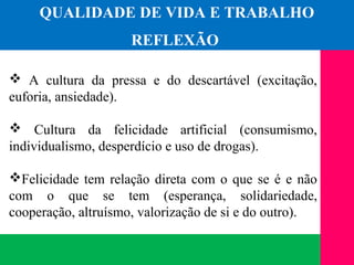 (11) 3699.4245www.lares.psc.br
2013©LARES
 A cultura da pressa e do descartável (excitação,
euforia, ansiedade).
 Cultura da felicidade artificial (consumismo,
individualismo, desperdício e uso de drogas).
Felicidade tem relação direta com o que se é e não
com o que se tem (esperança, solidariedade,
cooperação, altruísmo, valorização de si e do outro).
QUALIDADE DE VIDA E TRABALHO
REFLEXÃO
 