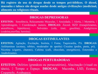 (11) 3699.4245www.lares.psc.br
2013©LARES
Há registro do uso de drogas desde os tempos pré-bíblicos. O álcool,
maconha e tabaco são drogas usadas desde antigas civilizações (medicinal,
alimento ou religiosos-rituais.
DROGAS DEPRESSORAS
EFEITOS: Sonolência, Relaxamento Muscular,  Ansiedade,  Alerta,  Memória, 
Aprendizagem,  Coordenação motora. DROGAS: Álcool, BZD (tranqüilizantes,
ansiolíticos, hipnóticos), Solventes (cola, tiner, gasolina), Analgésicos
(codeína,morfina, heroína).
DROGAS ESTIMULANTES
EFEITOS: Agitação, Excitação, Insônia,  Fome, Taquicardia, PA. DROGAS:
Anfetaminas (ecstasy, rebites, moderador de apetite) Cocaína (pedra, pasta, pó),
Nicotina (cigarro, charuto), Cafeína (café, chocolate, energéticos), Esteroides e
Anabolizantes.
DROGAS PERTUBADORAS
EFEITOS: Delírios (grandeza ou persecutórios), Alucinação (visual ou
táteis),  Tempo e Espaço. DROGAS: Maconha, LSD, Ecstasy,
Cogumelo, Ayahuasca.
 