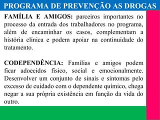 (11) 3699.4245www.lares.psc.br
2013©LARES
FAMÍLIA E AMIGOS: parceiros importantes no
processo da entrada dos trabalhadores no programa,
além de encaminhar os casos, complementam a
história clínica e podem apoiar na continuidade do
tratamento.
CODEPENDÊNCIA: Famílias e amigos podem
ficar adoecidos físico, social e emocionalmente.
Desenvolver um conjunto de sinais e sintomas pelo
excesso de cuidado com o dependente químico, chega
negar a sua própria existência em função da vida do
outro.
2012©LARES
PROGRAMA DE PREVENÇÃO AS DROGAS
 