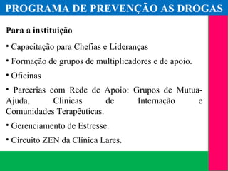 (11) 3699.4245www.lares.psc.br
2013©LARES
Para a instituição
• Capacitação para Chefias e Lideranças
• Formação de grupos de multiplicadores e de apoio.
• Oficinas
• Parcerias com Rede de Apoio: Grupos de Mutua-
Ajuda, Clinicas de Internação e
Comunidades Terapêuticas.
• Gerenciamento de Estresse.
• Circuito ZEN da Clínica Lares.
PROGRAMA DE PREVENÇÃO AS DROGAS
 