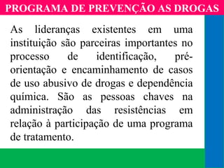 (11) 3699.4245www.lares.psc.br
2013©LARES
As lideranças existentes em uma
instituição são parceiras importantes no
processo de identificação, pré-
orientação e encaminhamento de casos
de uso abusivo de drogas e dependência
química. São as pessoas chaves na
administração das resistências em
relação à participação de uma programa
de tratamento.
PROGRAMA DE PREVENÇÃO AS DROGAS
 