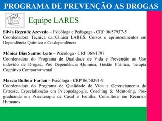 (11) 3699.4245www.lares.psc.br
2013©LARES
Equipe LARES
Silvia Rezende Azevedo – Psicóloga e Pedagoga - CRP 06/57937-5
Coordenadora Técnica da Clinica LARES, Cursos e aprimoramentos em
Dependência Química e Co-dependência.
Mônica Dias Santos Leite – Psicóloga - CRP 06/91797
Coordenadora do Programa de Qualidade de Vida e Prevenção ao Uso
indevido de Drogas, Pós Dependência Química, Gestão Pública, Terapia
Cognitivo Comportamental.
Marcia Bulbow Furlan – Psicóloga - CRP 06/50291-9
Coordenadora do Programa de Qualidade de Vida e Gerenciamento do
Estresse, Especialização em Psicopedagogia, Coaching & Mentoring, Pós-
graduanda em Psicoterapia de Casal e Família, Consultora em Recursos
Humanos
PROGRAMA DE PREVENÇÃO AS DROGAS
 