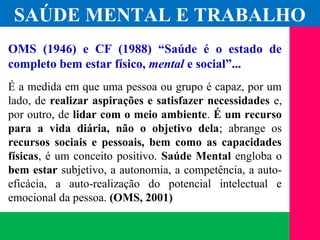 (11) 3699.4245www.lares.psc.br
2013©LARES
OMS (1946) e CF (1988) “Saúde é o estado de
completo bem estar físico, mental e social”...
É a medida em que uma pessoa ou grupo é capaz, por um
lado, de realizar aspirações e satisfazer necessidades e,
por outro, de lidar com o meio ambiente. É um recurso
para a vida diária, não o objetivo dela; abrange os
recursos sociais e pessoais, bem como as capacidades
físicas, é um conceito positivo. Saúde Mental engloba o
bem estar subjetivo, a autonomia, a competência, a auto-
eficácia, a auto-realização do potencial intelectual e
emocional da pessoa. (OMS, 2001)
SAÚDE MENTAL E TRABALHO
 