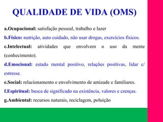 (11) 3699.4245www.lares.psc.br
2013©LARES
QUALIDADE DE VIDA (OMS)
a.Ocupacional: satisfação pessoal, trabalho e lazer
b.Físico: nutrição, auto cuidado, não usar drogas, exercícios físicos.
c.Intelectual: atividades que envolvem o uso da mente
(conhecimento).
d.Emocional: estado mental positivo, relações positivas, lidar c/
estresse.
e.Social: relacionamento e envolvimento de amizade e familiares.
f.Espiritual: busca de significado na existência, valores e crenças.
g.Ambiental: recursos naturais, reciclagem, poluição
 
