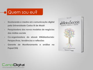Quem sou eu? Doutoranda e mestre em comunicação digital pela Universidade Carlos III de Madri Pesquisadora dos novos modelos de neg ócios das mídias sociais Co-organizadora do ebook #MídiasSociais: Perspectivas, tendências e reflexões Gerente de Monitoramento e análise na PaperCliQ 