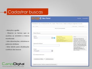 Cadastrar buscas Atenção a grafia Observe os termos que os usuários se remetem a marca monitorada Liste abreviações, sinônimos e palavras similares Estar atento para atualização contínua das buscas 