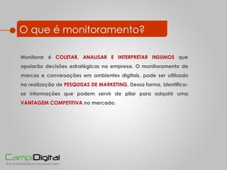 O que é monitoramento? Monitorar é  COLETAR, ANALISAR E INTERPRETAR INSUMOS  que apoiarão decisões estratégicas na empresa. O monitoramento de marcas e conversações em ambientes digitais, pode ser utilizado na realização de   PESQUISAS DE MARKETING . Dessa forma, identifica-se informações que podem servir de pilar para adquirir uma  VANTAGEM COMPETITIVA  no mercado.  