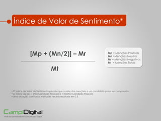 Índice de Valor de Sentimento* [Mp + (Mn/2)] – Mr Mt    O Índice de Valor de Sentimento permite que o valor das menções a um candidato possa ser comparado.  O Índice vai de -1 (Pior Condição Possível) a 1 (Melhor Condição Possível) Uma situação com todas menções neutras resultaria em 0,5. Mp  = Menções Positivas  Mn  =Menções Neutras  Mr  = Menções Negativas  Mt  = Menções Totais 