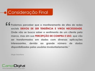 Consideração Final Podemos perceber que o monitoramento de sites de redes sociais  DEIXOU DE SER TENDÊNCIA E VIROU NECESSIDADE . Onde não se busca saber o sentimento de um cliente pela marca, mas sim sua  PERCEPÇÃO DE COMPRA E USO , que vão ser transformados em dados com diversas aplicações interessantes, devido ao grande número de dados  disponibilizados pelos usuários involuntariamente. ” Sérgio Salustiano “ 