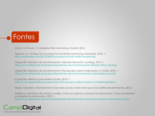 Croll, A. & Power, S. Complete Web monitoring. Madrid, 2010. Ogneva, M.  10 Steps for Successful Social Media Monitoring. Mashable, 2010. >  http://mashable.com/2010/08/02/successful-social-media-monitoring/ PaperCliQ. Relatório de Monitoramento: Debate Folha/UOL nos Blogs, 2010. >  http://www.slideshare.net/papercliq/relatorio-de-monitoramento-debate-folha-uol-blog PaperCliQ. Relatório de Monitoramento: Percepções sobre Publicidade no Twitter, 2010. > http://www.slideshare.net/papercliq/relatorio-de-monitoramento-publicidade-anuncios PaperCliQ.  Métricas para Mídias Sociais, 2010. >  http://www.slideshare.net/papercliq/metricas-para-midias-sociais-no-marketing-politico Sérgio, Salustiano. Monitoramento de redes sociais:  Muito mais que uma análise de sentimentos, 2010.  SMXEcho. Monitoreo de medios sociales. Cómo se captura y procesa la información. Cómo se presenta e interpreta la información, 2009. >  http://www.slideshare.net/socialmetrix/gestin-eficiente-de-la-empresa-en-base-a-informacin-social Fontes 