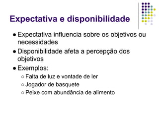 Expectativa e disponibilidade
● Expectativa influencia sobre os objetivos ou
  necessidades
● Disponibilidade afeta a percepção dos
  objetivos
● Exemplos:
  ○ Falta de luz e vontade de ler
  ○ Jogador de basquete
  ○ Peixe com abundância de alimento
 