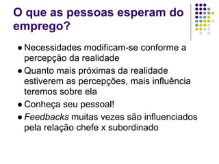 O que as pessoas esperam do
emprego?
● Necessidades modificam-se conforme a
  percepção da realidade
● Quanto mais próximas da realidade
  estiverem as percepções, mais influência
  teremos sobre ela
● Conheça seu pessoal!
● Feedbacks muitas vezes são influenciados
  pela relação chefe x subordinado
 
