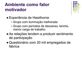 Ambiente como fator
motivador
● Experiência de Hawthorne
  ○ Grupo com iluminação melhorada
  ○ Grupo com períodos de descanso, lanche,
    menor carga de trabalho
● As relações tendem a produzir sentimento
  de participação
● Questionário com 20 mil empregados da
  fábrica
 