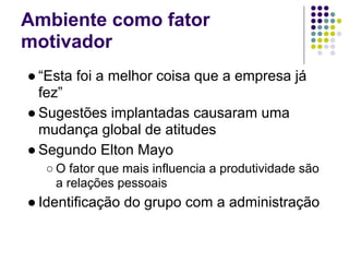 Ambiente como fator
motivador
● “Esta foi a melhor coisa que a empresa já
  fez”
● Sugestões implantadas causaram uma
  mudança global de atitudes
● Segundo Elton Mayo
  ○ O fator que mais influencia a produtividade são
    a relações pessoais
● Identificação do grupo com a administração
 
