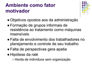 Ambiente como fator
motivador
● Objetivos opostos aos da administração
● Formação de grupos informais de
  resistência ao tratamento como máquinas
  insensíveis
● Falta de envolvimento dos trabalhadores no
  planejamento e controle de seu trabalho
● Falta de perspectivas gera apatia
● Hipótese da ralé
  ○ Horda de indivíduos sem organização
 