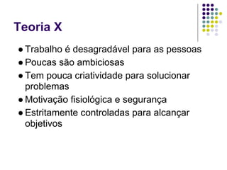 Teoria X
● Trabalho é desagradável para as pessoas
● Poucas são ambiciosas
● Tem pouca criatividade para solucionar
  problemas
● Motivação fisiológica e segurança
● Estritamente controladas para alcançar
  objetivos
 