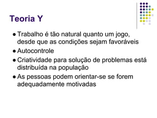 Teoria Y
● Trabalho é tão natural quanto um jogo,
  desde que as condições sejam favoráveis
● Autocontrole
● Criatividade para solução de problemas está
  distribuída na população
● As pessoas podem orientar-se se forem
  adequadamente motivadas
 